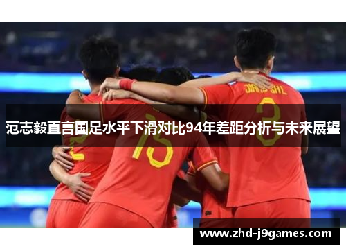 范志毅直言国足水平下滑对比94年差距分析与未来展望 范志毅直言国足水平下滑对比94年差距分析与未来展望