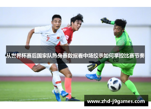从世界杯赛后国家队热身赛数据看中场绞杀如何掌控比赛节奏 从世界杯赛后国家队热身赛数据看中场绞杀如何掌控比赛节奏