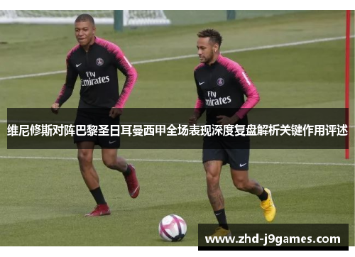 维尼修斯对阵巴黎圣日耳曼西甲全场表现深度复盘解析关键作用评述 维尼修斯对阵巴黎圣日耳曼西甲全场表现深度复盘解析关键作用评述
