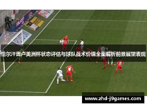 恰尔汗奥卢美洲杯状态评估与球队战术价值全面解析前景展望表现 恰尔汗奥卢美洲杯状态评估与球队战术价值全面解析前景展望表现
