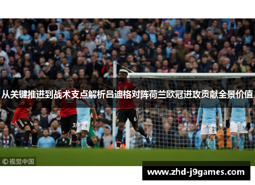 从关键推进到战术支点解析吕迪格对阵荷兰欧冠进攻贡献全景价值