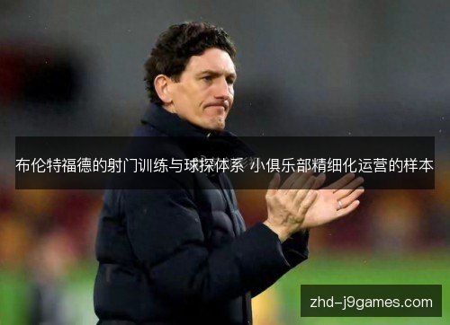 布伦特福德的射门训练与球探体系 小俱乐部精细化运营的样本 布伦特福德的射门训练与球探体系 小俱乐部精细化运营的样本